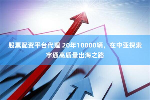 股票配资平台代理 20年10000辆，在中亚探索宇通高质量出海之路