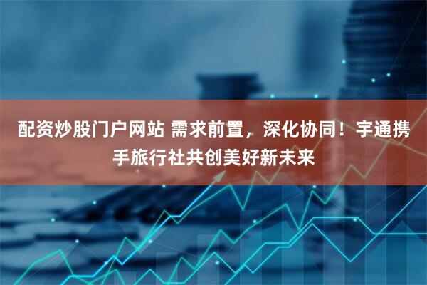 配资炒股门户网站 需求前置，深化协同！宇通携手旅行社共创美好新未来