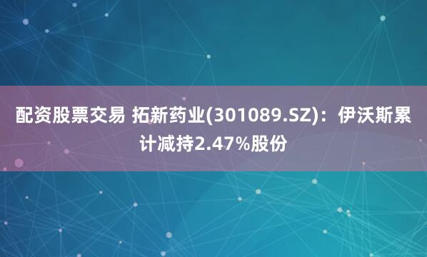 配资股票交易 拓新药业(301089.SZ)：伊沃斯累计减持2.47%股份