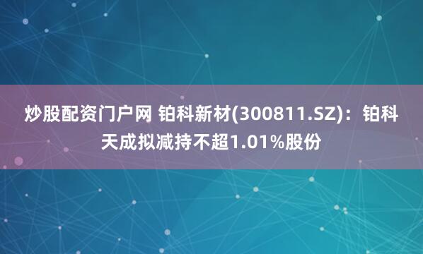 炒股配资门户网 铂科新材(300811.SZ)：铂科天成拟减持不超1.01%股份