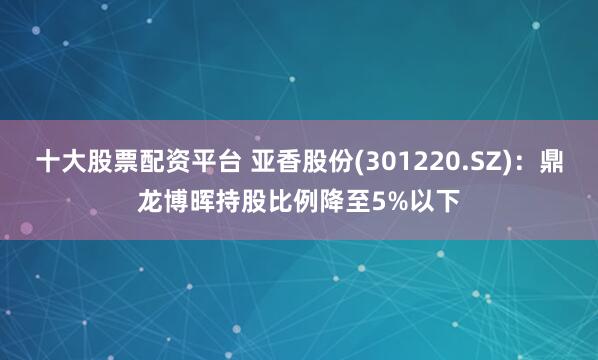 十大股票配资平台 亚香股份(301220.SZ)：鼎龙博晖持股比例降至5%以下