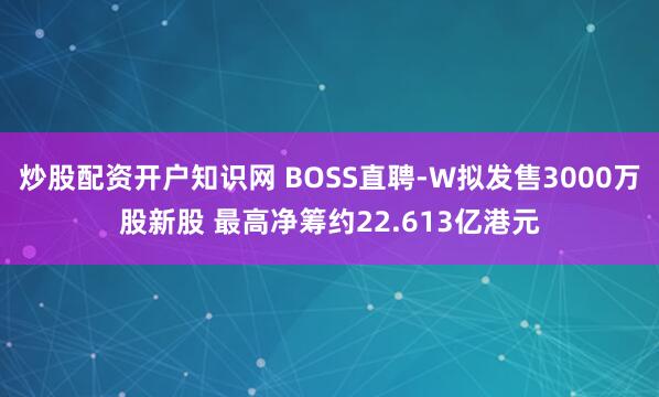 炒股配资开户知识网 BOSS直聘-W拟发售3000万股新股 最高净筹约22.613亿港元