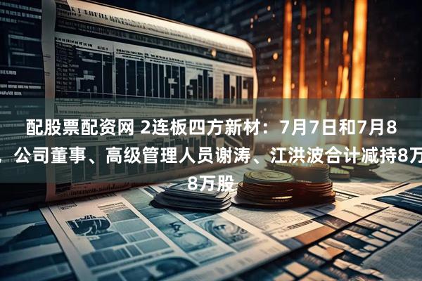 配股票配资网 2连板四方新材：7月7日和7月8日，公司董事、高级管理人员谢涛、江洪波合计减持8万股