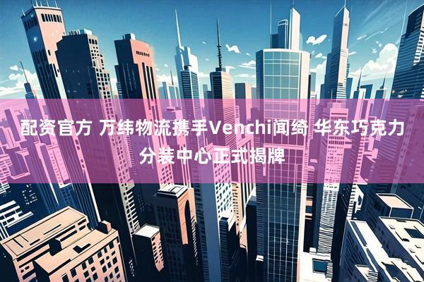 配资官方 万纬物流携手Venchi闻绮 华东巧克力分装中心正式揭牌
