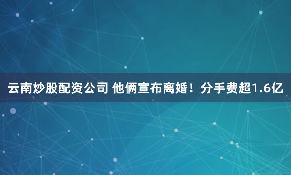 云南炒股配资公司 他俩宣布离婚！分手费超1.6亿