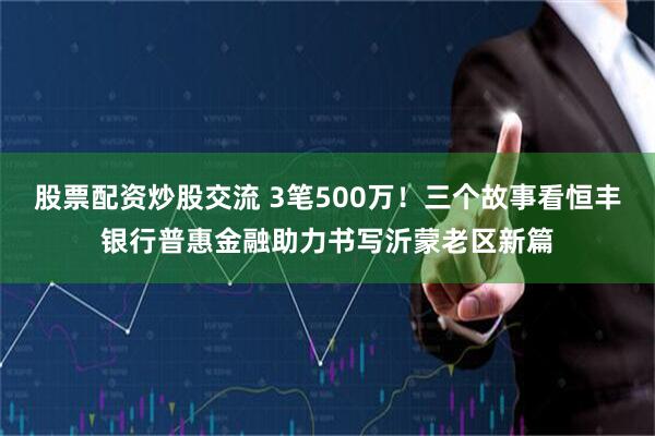 股票配资炒股交流 3笔500万！三个故事看恒丰银行普惠金融助力书写沂蒙老区新篇