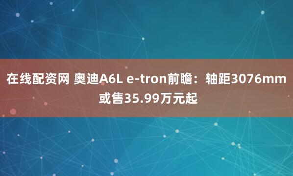 在线配资网 奥迪A6L e-tron前瞻：轴距3076mm 或售35.99万元起