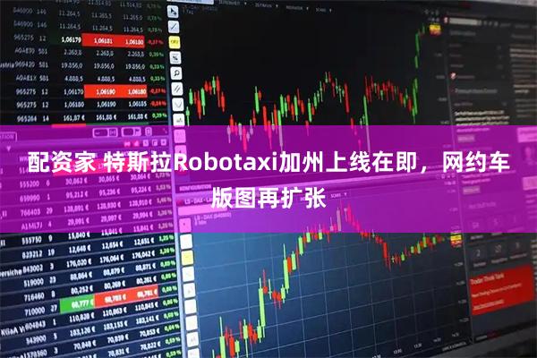 配资家 特斯拉Robotaxi加州上线在即，网约车版图再扩张