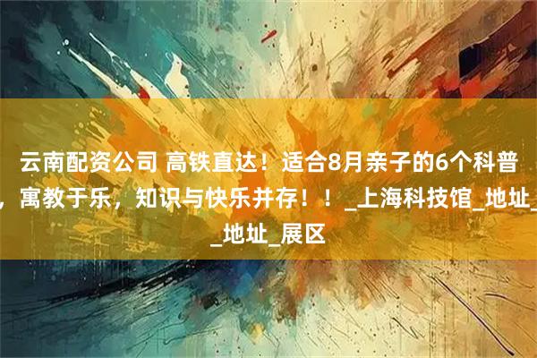 云南配资公司 高铁直达！适合8月亲子的6个科普基地，寓教于乐，知识与快乐并存！！_上海科技馆_地址_展区