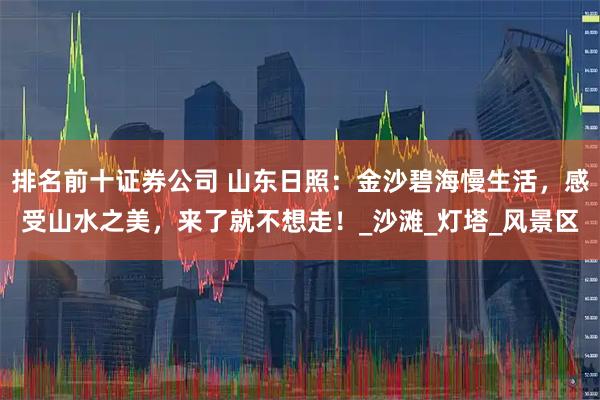 排名前十证券公司 山东日照：金沙碧海慢生活，感受山水之美，来了就不想走！_沙滩_灯塔_风景区