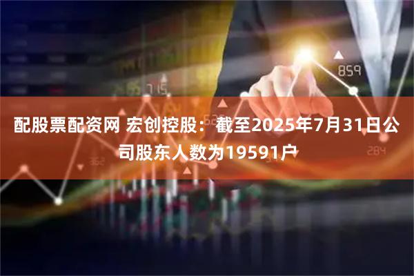 配股票配资网 宏创控股：截至2025年7月31日公司股东人数为19591户