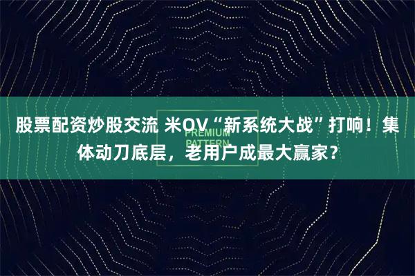 股票配资炒股交流 米OV“新系统大战”打响！集体动刀底层，老用户成最大赢家？