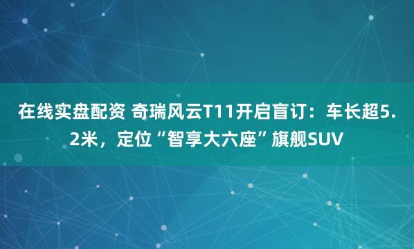 在线实盘配资 奇瑞风云T11开启盲订：车长超5.2米，定位“智享大六座”旗舰SUV