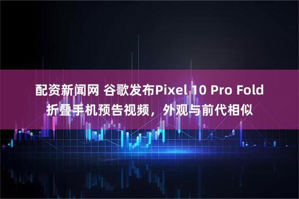 配资新闻网 谷歌发布Pixel 10 Pro Fold折叠手机预告视频，外观与前代相似