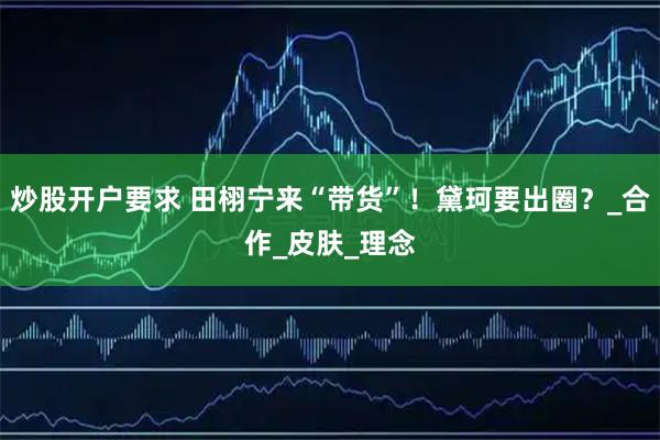 炒股开户要求 田栩宁来“带货”！黛珂要出圈？_合作_皮肤_理念