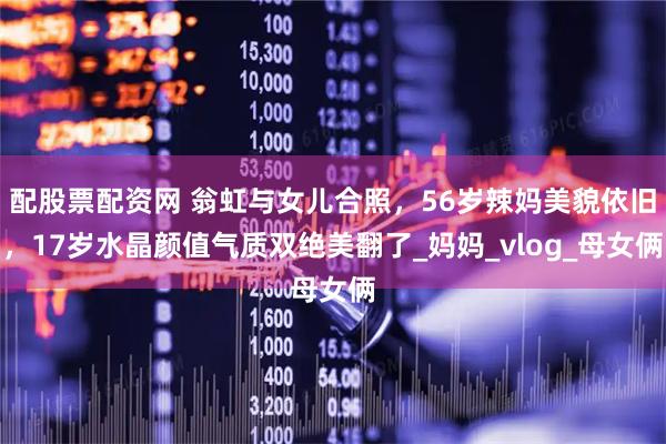 配股票配资网 翁虹与女儿合照，56岁辣妈美貌依旧，17岁水晶颜值气质双绝美翻了_妈妈_vlog_母女俩
