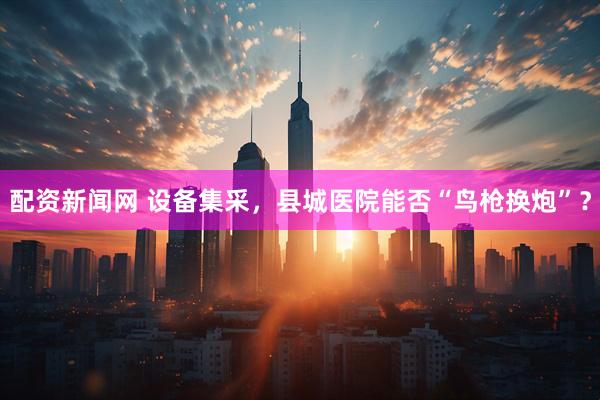 配资新闻网 设备集采，县城医院能否“鸟枪换炮”？