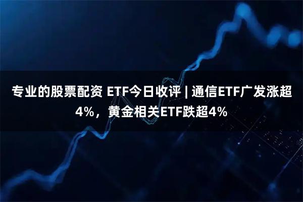 专业的股票配资 ETF今日收评 | 通信ETF广发涨超4%，黄金相关ETF跌超4%