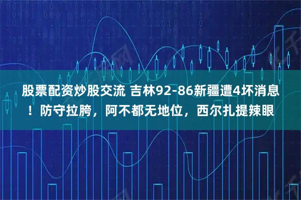 股票配资炒股交流 吉林92-86新疆遭4坏消息！防守拉胯，阿不都无地位，西尔扎提辣眼